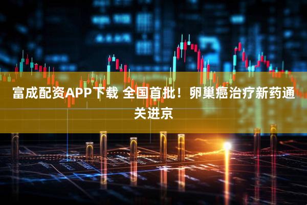 富成配资APP下载 全国首批！卵巢癌治疗新药通关进京