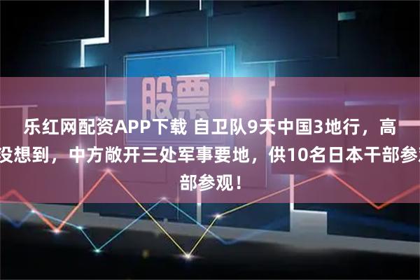 乐红网配资APP下载 自卫队9天中国3地行，高市没想到，中方敞开三处军事要地，供10名日本干部参观！