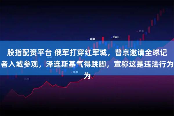 股指配资平台 俄军打穿红军城，普京邀请全球记者入城参观，泽连斯基气得跳脚，宣称这是违法行为