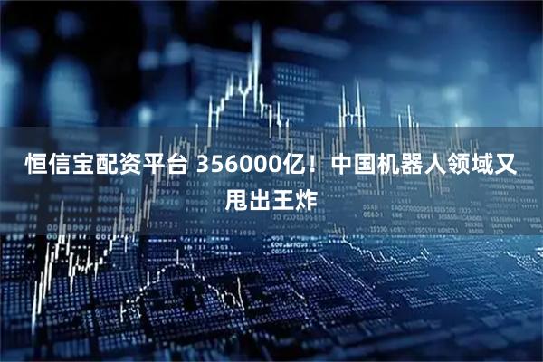恒信宝配资平台 356000亿！中国机器人领域又甩出王炸