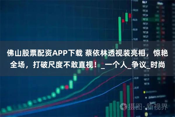 佛山股票配资APP下载 蔡依林透视装亮相，惊艳全场，打破尺度不敢直视！_一个人_争议_时尚