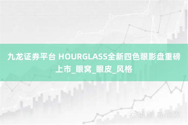 九龙证券平台 HOURGLASS全新四色眼影盘重磅上市_眼窝_眼皮_风格
