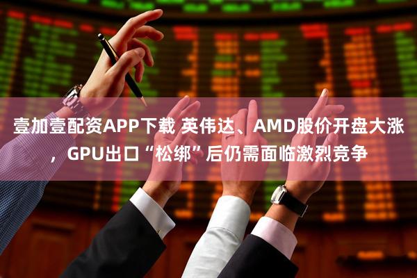 壹加壹配资APP下载 英伟达、AMD股价开盘大涨，GPU出口“松绑”后仍需面临激烈竞争
