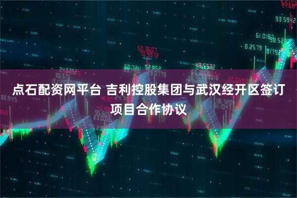 点石配资网平台 吉利控股集团与武汉经开区签订项目合作协议