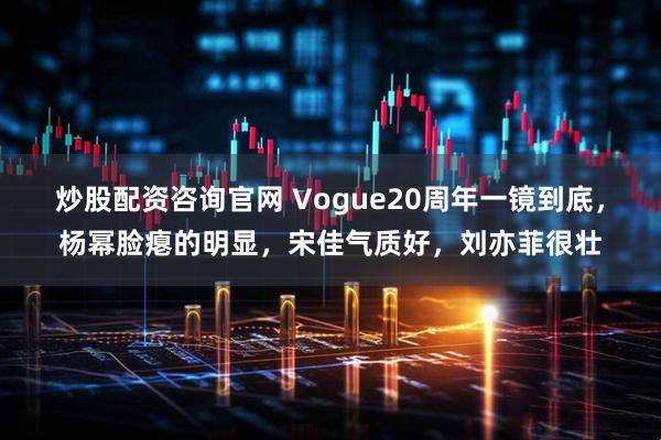 炒股配资咨询官网 Vogue20周年一镜到底，杨幂脸瘪的明显，宋佳气质好，刘亦菲很壮