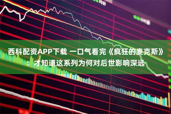 西科配资APP下载 一口气看完《疯狂的麦克斯》：才知道这系列为何对后世影响深远