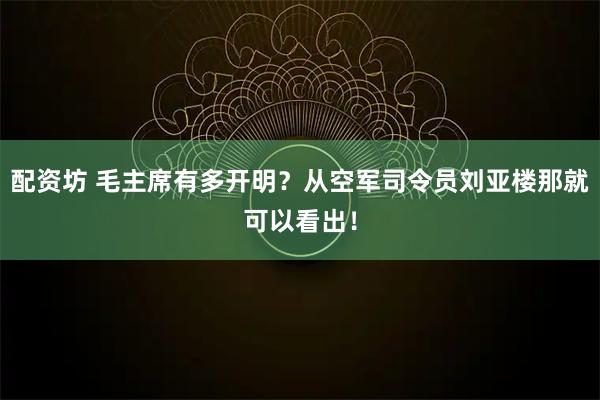 配资坊 毛主席有多开明？从空军司令员刘亚楼那就可以看出！