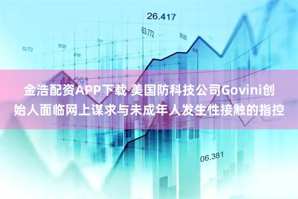 金浩配资APP下载 美国防科技公司Govini创始人面临网上谋求与未成年人发生性接触的指控