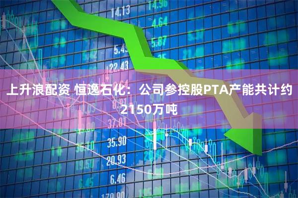 上升浪配资 恒逸石化：公司参控股PTA产能共计约2150万吨