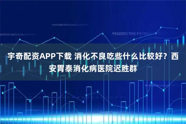 宇奇配资APP下载 消化不良吃些什么比较好？西安胃泰消化病医院迟胜群