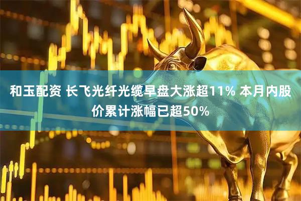 和玉配资 长飞光纤光缆早盘大涨超11% 本月内股价累计涨幅已超50%