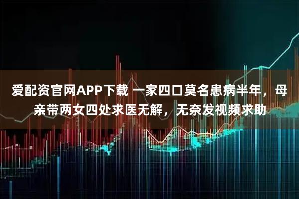 爱配资官网APP下载 一家四口莫名患病半年，母亲带两女四处求医无解，无奈发视频求助