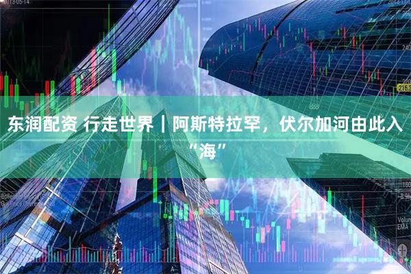 东润配资 行走世界｜阿斯特拉罕，伏尔加河由此入“海”