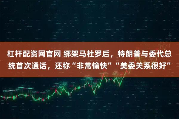 杠杆配资网官网 绑架马杜罗后，特朗普与委代总统首次通话，还称“非常愉快”“美委关系很好”