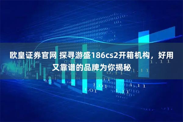 欧皇证券官网 探寻游盛186cs2开箱机构，好用又靠谱的品牌为你揭秘