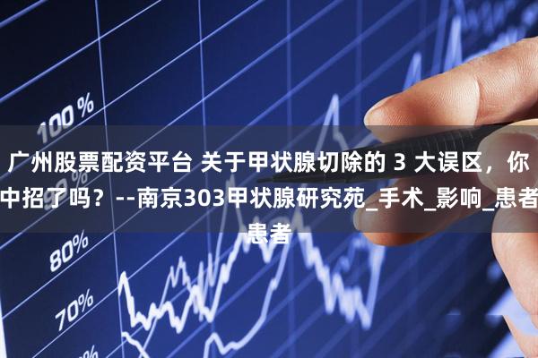 广州股票配资平台 关于甲状腺切除的 3 大误区，你中招了吗？--南京303甲状腺研究苑_手术_影响_患者