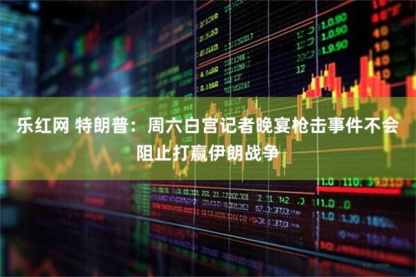 乐红网 特朗普：周六白宫记者晚宴枪击事件不会阻止打赢伊朗战争