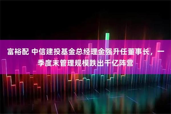 富裕配 中信建投基金总经理金强升任董事长，一季度末管理规模跌出千亿阵营